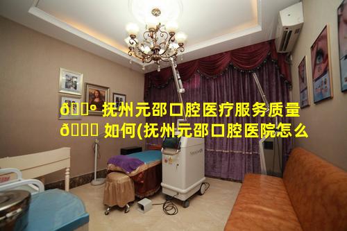 🌺 抚州元邵口腔医疗服务质量 🐋 如何(抚州元邵口腔医院怎么样)